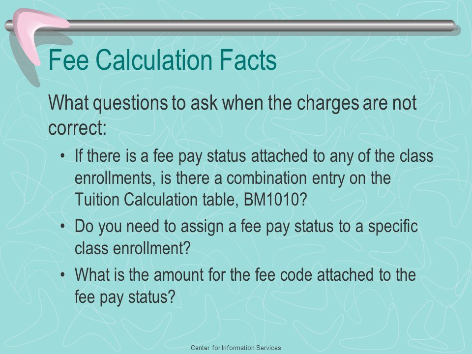 Center for Information Services Fee Calculation Facts What questions to ask when the charges are not correct: If there is a fee pay status attached to any of the class enrollments, is there a combination entry on the Tuition Calculation table, BM1010.