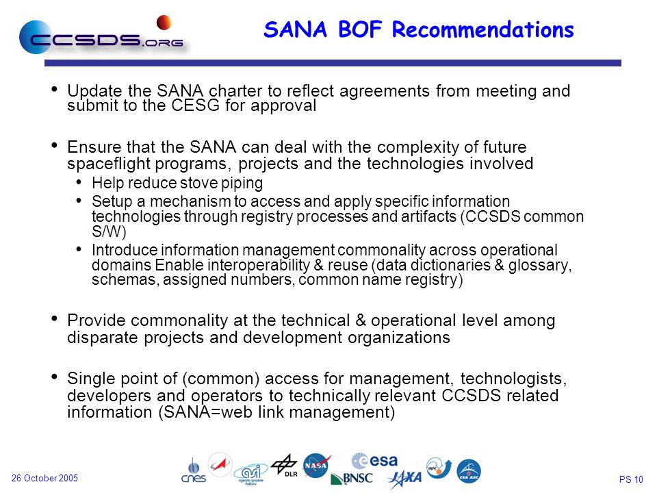 PS October 2005 SANA BOF Recommendations Update the SANA charter to reflect agreements from meeting and submit to the CESG for approval Ensure that the SANA can deal with the complexity of future spaceflight programs, projects and the technologies involved Help reduce stove piping Setup a mechanism to access and apply specific information technologies through registry processes and artifacts (CCSDS common S/W) Introduce information management commonality across operational domains Enable interoperability & reuse (data dictionaries & glossary, schemas, assigned numbers, common name registry) Provide commonality at the technical & operational level among disparate projects and development organizations Single point of (common) access for management, technologists, developers and operators to technically relevant CCSDS related information (SANA=web link management)