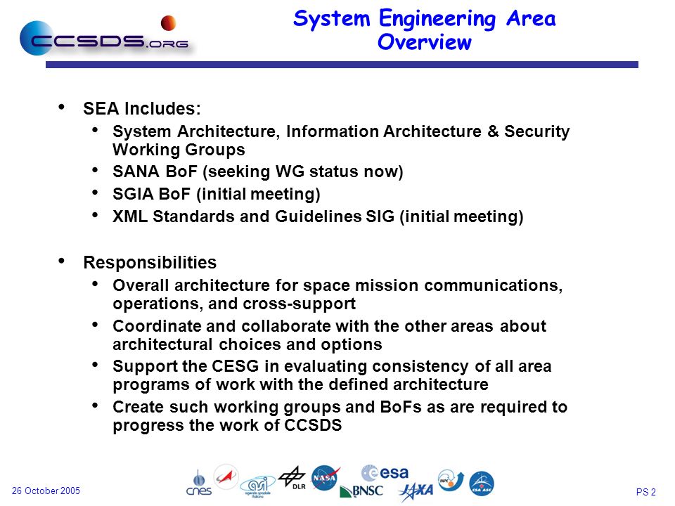 PS 2 26 October 2005 System Engineering Area Overview SEA Includes: System Architecture, Information Architecture & Security Working Groups SANA BoF (seeking WG status now) SGIA BoF (initial meeting) XML Standards and Guidelines SIG (initial meeting) Responsibilities Overall architecture for space mission communications, operations, and cross-support Coordinate and collaborate with the other areas about architectural choices and options Support the CESG in evaluating consistency of all area programs of work with the defined architecture Create such working groups and BoFs as are required to progress the work of CCSDS