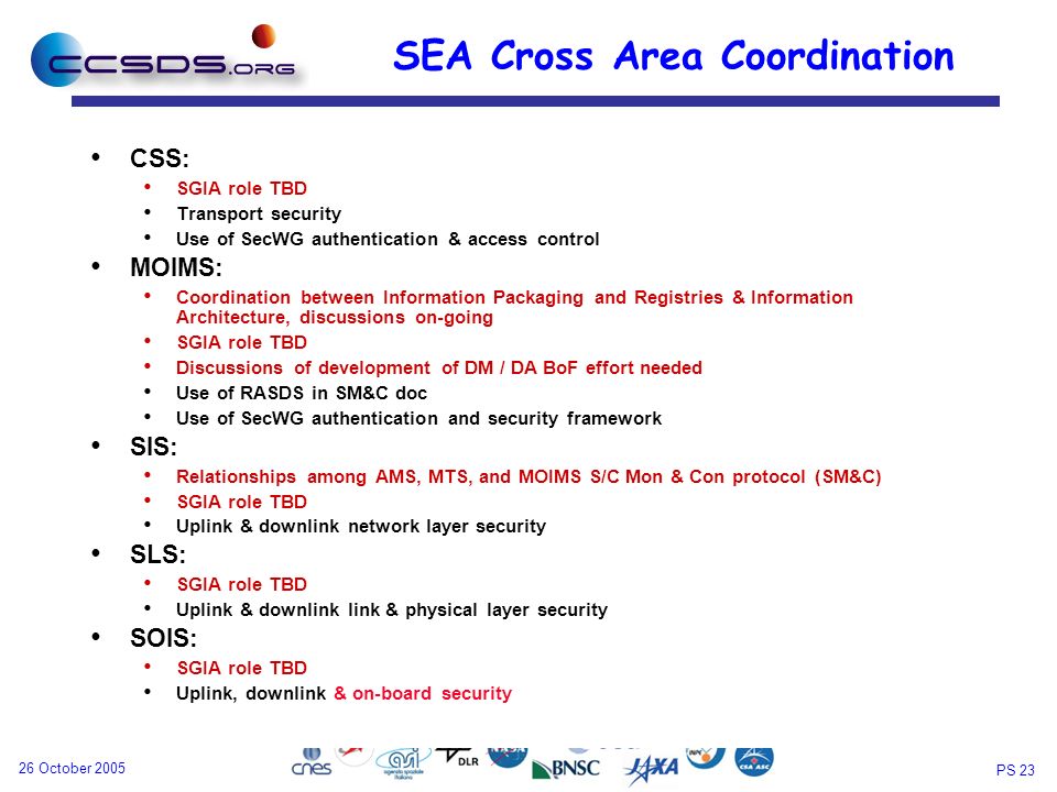 PS October 2005 SEA Cross Area Coordination CSS: SGIA role TBD Transport security Use of SecWG authentication & access control MOIMS: Coordination between Information Packaging and Registries & Information Architecture, discussions on-going SGIA role TBD Discussions of development of DM / DA BoF effort needed Use of RASDS in SM&C doc Use of SecWG authentication and security framework SIS: Relationships among AMS, MTS, and MOIMS S/C Mon & Con protocol (SM&C) SGIA role TBD Uplink & downlink network layer security SLS: SGIA role TBD Uplink & downlink link & physical layer security SOIS: SGIA role TBD Uplink, downlink & on-board security