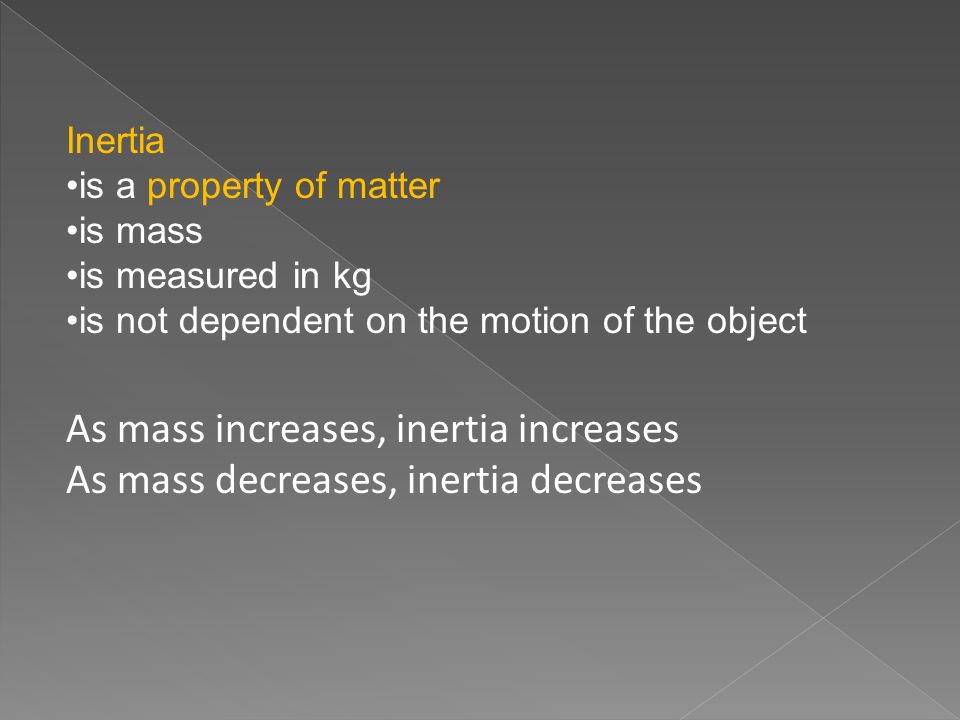 Inertia is a property of matter is mass is measured in kg is not dependent on the motion of the object As mass increases, inertia increases As mass decreases, inertia decreases