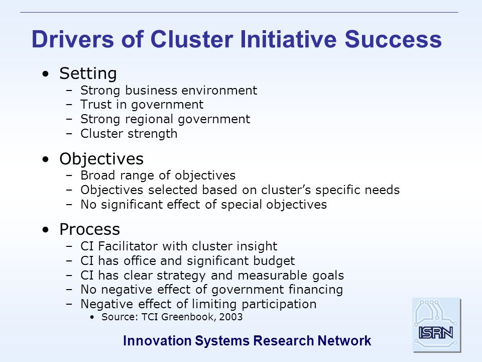 Innovation Systems Research Network Drivers of Cluster Initiative Success Setting –Strong business environment –Trust in government –Strong regional government –Cluster strength Objectives –Broad range of objectives –Objectives selected based on cluster’s specific needs –No significant effect of special objectives Process –CI Facilitator with cluster insight –CI has office and significant budget –CI has clear strategy and measurable goals –No negative effect of government financing –Negative effect of limiting participation Source: TCI Greenbook, 2003