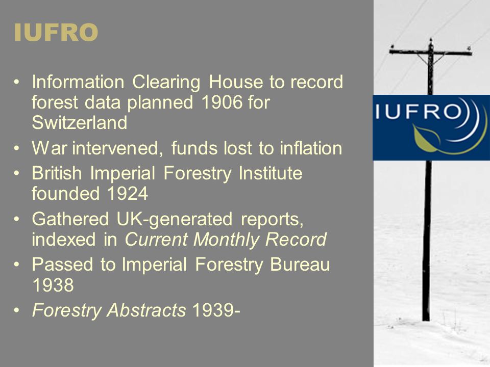 IUFRO Information Clearing House to record forest data planned 1906 for Switzerland War intervened, funds lost to inflation British Imperial Forestry Institute founded 1924 Gathered UK-generated reports, indexed in Current Monthly Record Passed to Imperial Forestry Bureau 1938 Forestry Abstracts 1939-