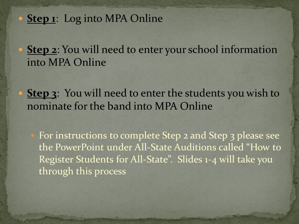 Step 1: Log into MPA Online Step 2: You will need to enter your school information into MPA Online Step 3: You will need to enter the students you wish to nominate for the band into MPA Online For instructions to complete Step 2 and Step 3 please see the PowerPoint under All-State Auditions called How to Register Students for All-State .