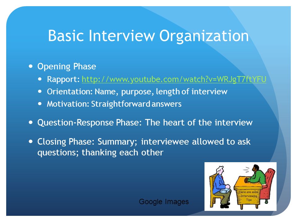 Basic Interview Organization Opening Phase Rapport:   v=WRJgT7ftYFUhttp://  v=WRJgT7ftYFU Orientation: Name, purpose, length of interview Motivation: Straightforward answers Question-Response Phase: The heart of the interview Closing Phase: Summary; interviewee allowed to ask questions; thanking each other Google Images