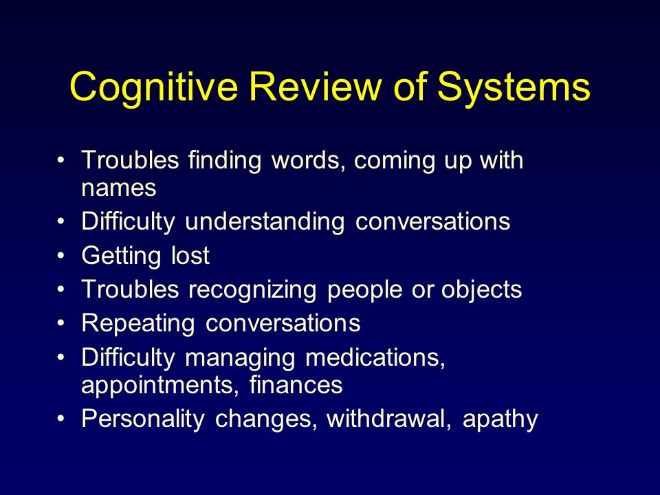 Cognitive Review of Systems Troubles finding words, coming up with names Difficulty understanding conversations Getting lost Troubles recognizing people or objects Repeating conversations Difficulty managing medications, appointments, finances Personality changes, withdrawal, apathy