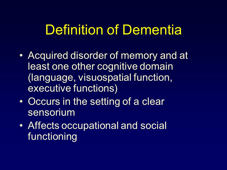 Definition of Dementia Acquired disorder of memory and at least one other cognitive domain (language, visuospatial function, executive functions) Occurs in the setting of a clear sensorium Affects occupational and social functioning