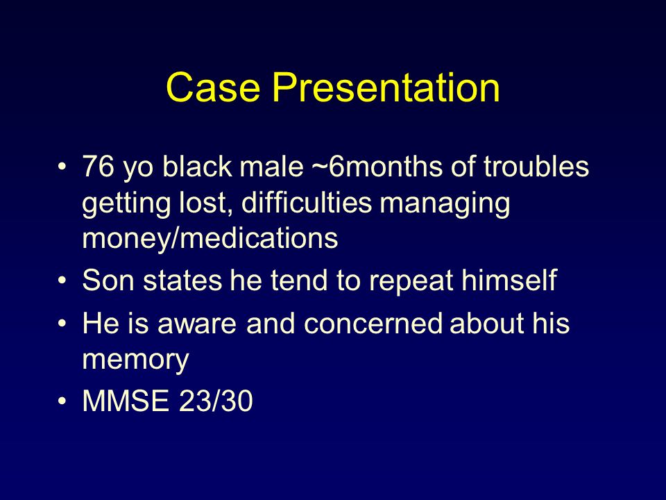 Case Presentation 76 yo black male ~6months of troubles getting lost, difficulties managing money/medications Son states he tend to repeat himself He is aware and concerned about his memory MMSE 23/30