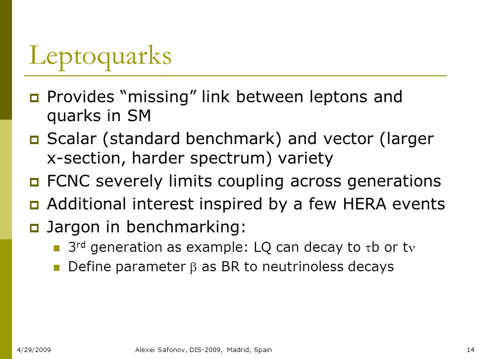 4/29/2009Alexei Safonov, DIS-2009, Madrid, Spain14 Leptoquarks  Provides missing link between leptons and quarks in SM  Scalar (standard benchmark) and vector (larger x-section, harder spectrum) variety  FCNC severely limits coupling across generations  Additional interest inspired by a few HERA events  Jargon in benchmarking: 3 rd generation as example: LQ can decay to b or t Define parameter  as BR to neutrinoless decays
