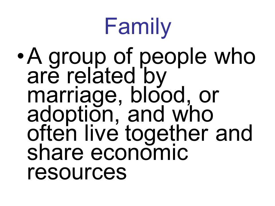 Family A group of people who are related by marriage, blood, or adoption, and who often live together and share economic resources