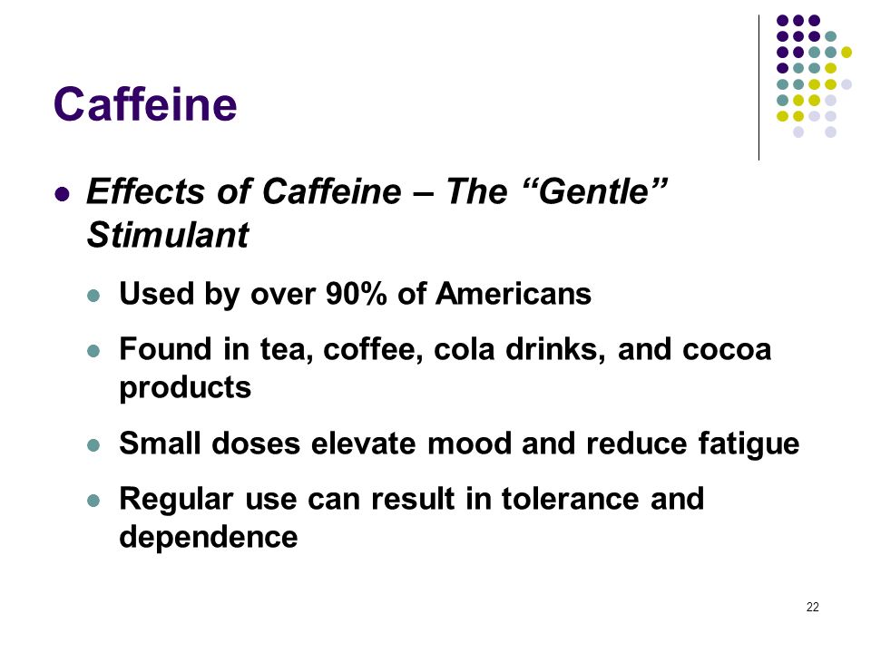 22 Caffeine Effects of Caffeine – The Gentle Stimulant Used by over 90% of Americans Found in tea, coffee, cola drinks, and cocoa products Small doses elevate mood and reduce fatigue Regular use can result in tolerance and dependence