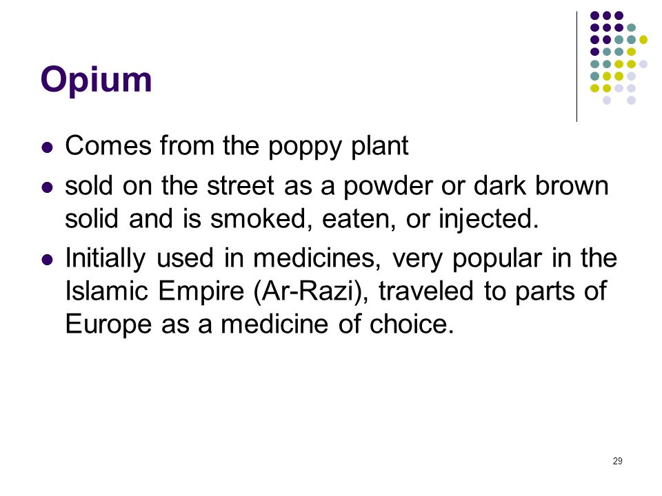29 Opium Comes from the poppy plant sold on the street as a powder or dark brown solid and is smoked, eaten, or injected.