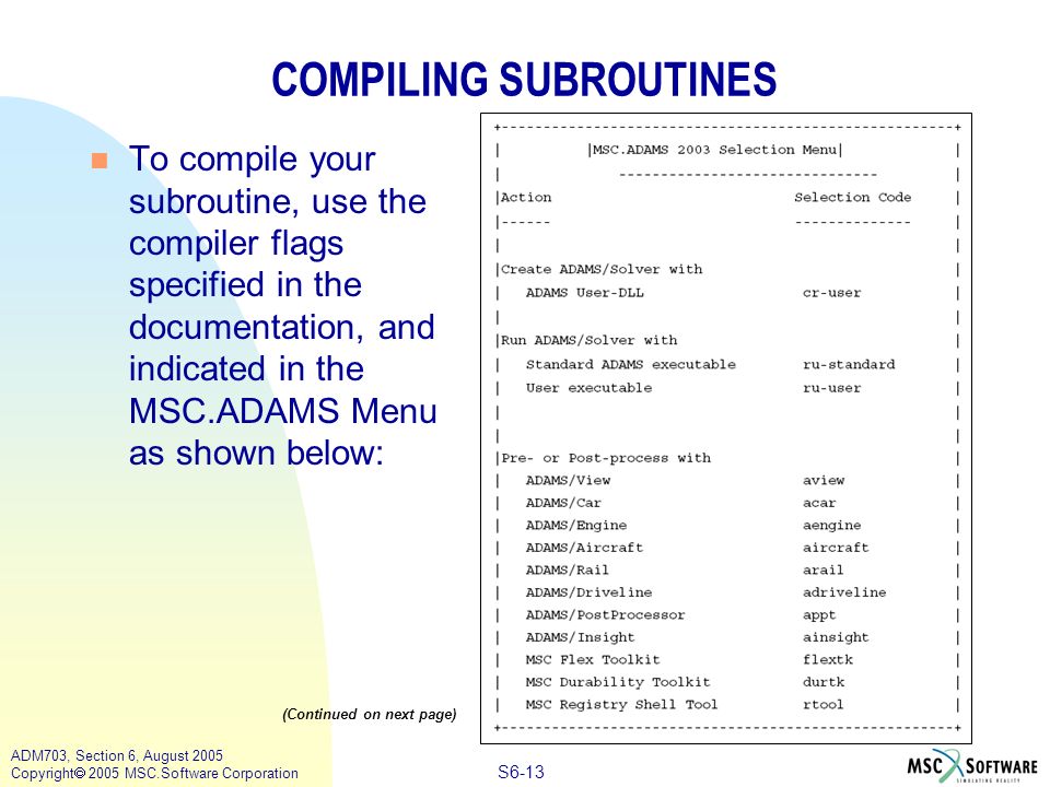 S6-13 ADM703, Section 6, August 2005 Copyright  2005 MSC.Software Corporation COMPILING SUBROUTINES n To compile your subroutine, use the compiler flags specified in the documentation, and indicated in the MSC.ADAMS Menu as shown below: (Continued on next page)