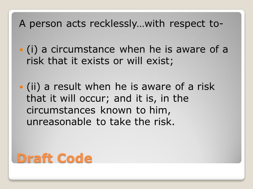 Draft Code A person acts recklessly…with respect to- (i) a circumstance when he is aware of a risk that it exists or will exist; (ii) a result when he is aware of a risk that it will occur; and it is, in the circumstances known to him, unreasonable to take the risk.