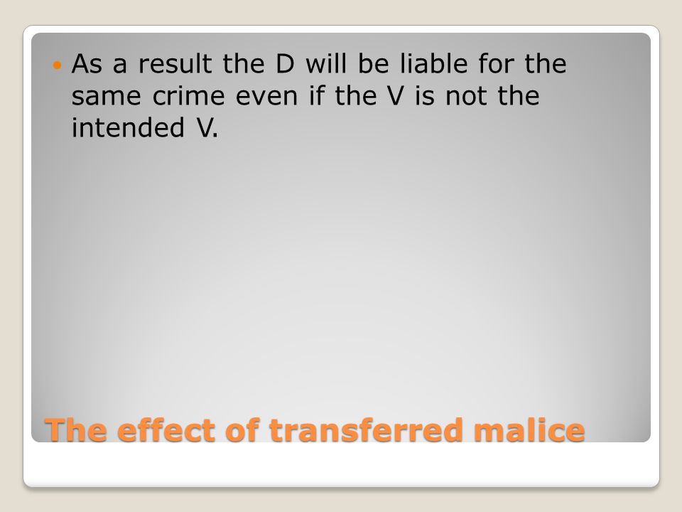 The effect of transferred malice As a result the D will be liable for the same crime even if the V is not the intended V.