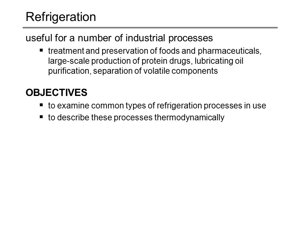 Refrigeration useful for a number of industrial processes  treatment and preservation of foods and pharmaceuticals, large-scale production of protein drugs, lubricating oil purification, separation of volatile components OBJECTIVES  to examine common types of refrigeration processes in use  to describe these processes thermodynamically