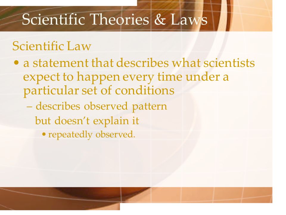Scientific Theories & Laws Scientific Law a statement that describes what scientists expect to happen every time under a particular set of conditions –describes observed pattern but doesn’t explain it repeatedly observed.