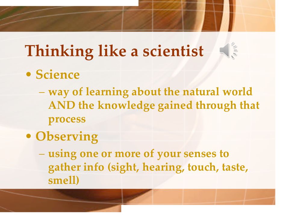 Thinking like a scientist Science –way of learning about the natural world AND the knowledge gained through that process Observing –using one or more of your senses to gather info (sight, hearing, touch, taste, smell)