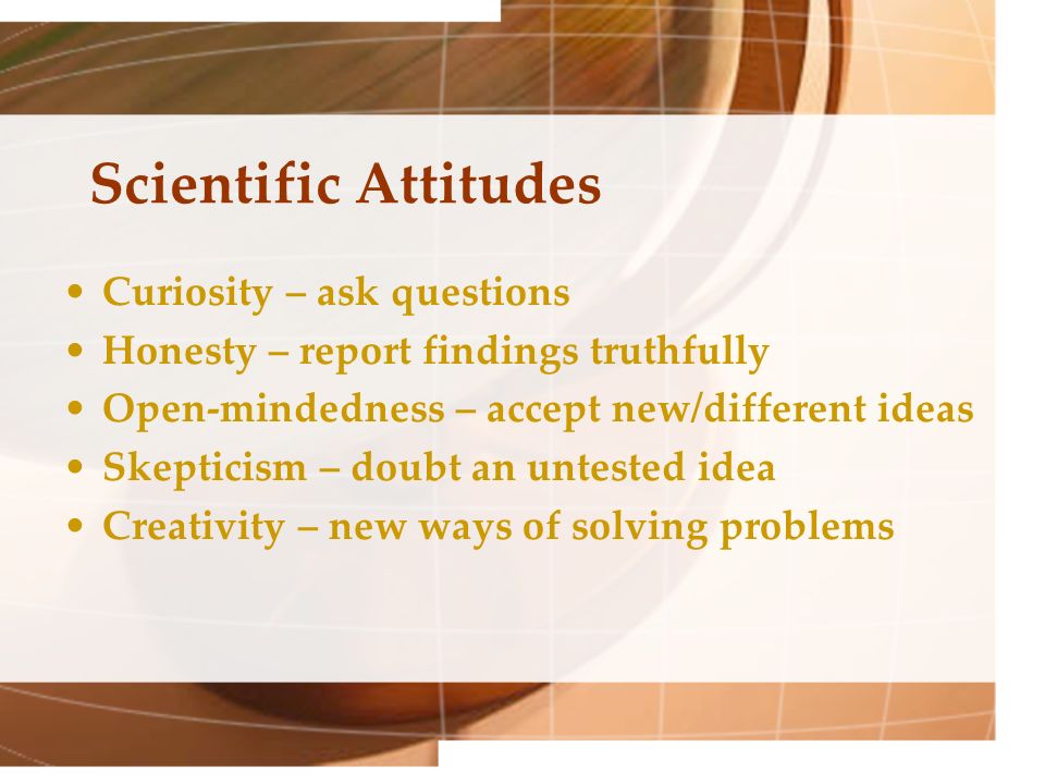 Scientific Attitudes Curiosity – ask questions Honesty – report findings truthfully Open-mindedness – accept new/different ideas Skepticism – doubt an untested idea Creativity – new ways of solving problems