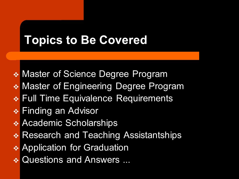 Topics to Be Covered  Master of Science Degree Program  Master of Engineering Degree Program  Full Time Equivalence Requirements  Finding an Advisor  Academic Scholarships  Research and Teaching Assistantships  Application for Graduation  Questions and Answers...