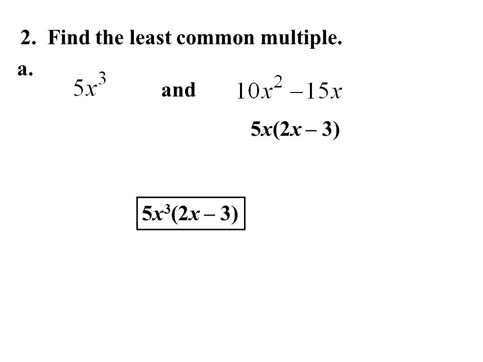 2. Find the least common multiple. and 5x(2x – 3) 5x 3 (2x – 3) a.