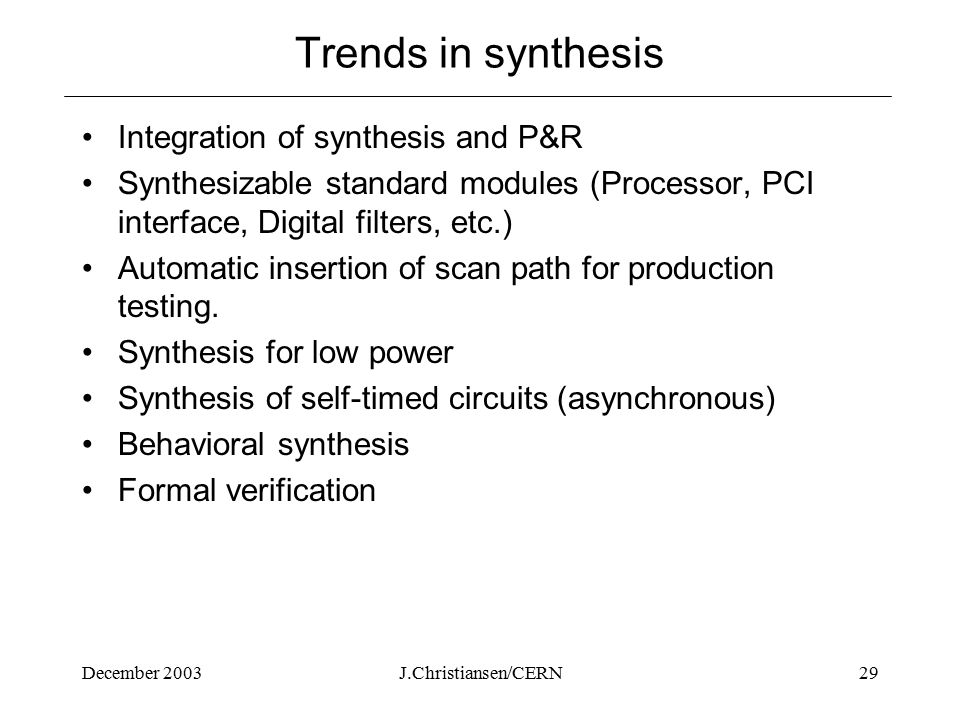 December 2003J.Christiansen/CERN29 Trends in synthesis Integration of synthesis and P&R Synthesizable standard modules (Processor, PCI interface, Digital filters, etc.) Automatic insertion of scan path for production testing.