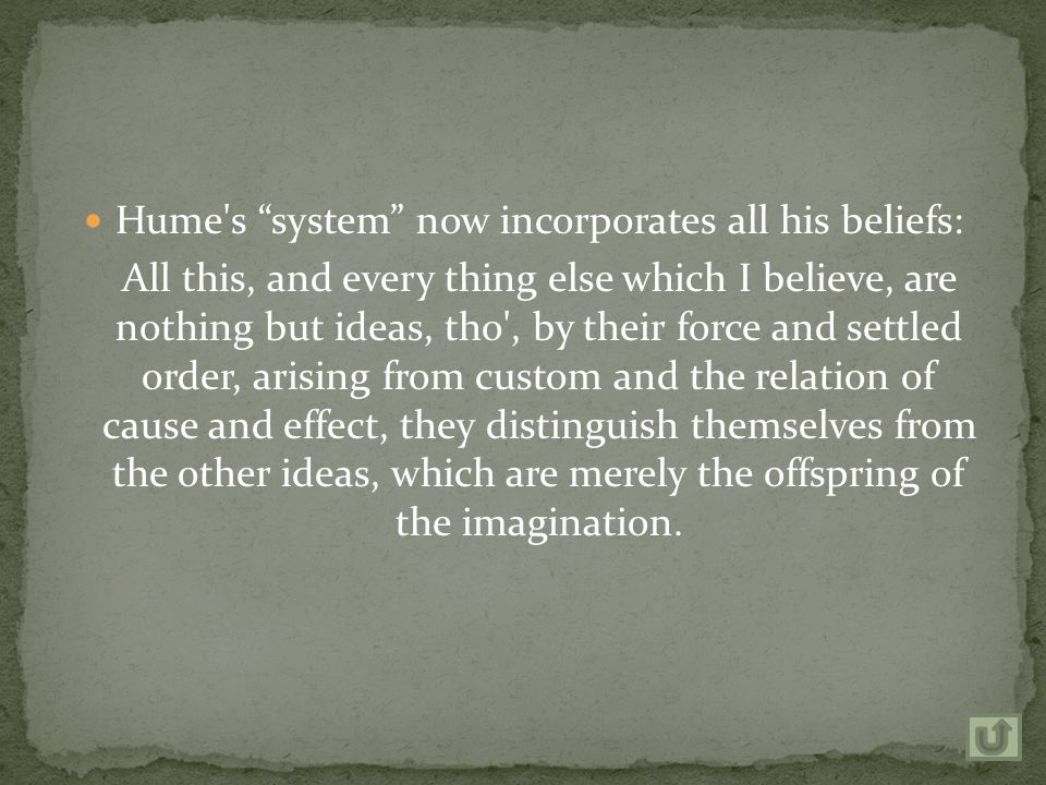 Hume s system now incorporates all his beliefs: All this, and every thing else which I believe, are nothing but ideas, tho , by their force and settled order, arising from custom and the relation of cause and effect, they distinguish themselves from the other ideas, which are merely the offspring of the imagination.