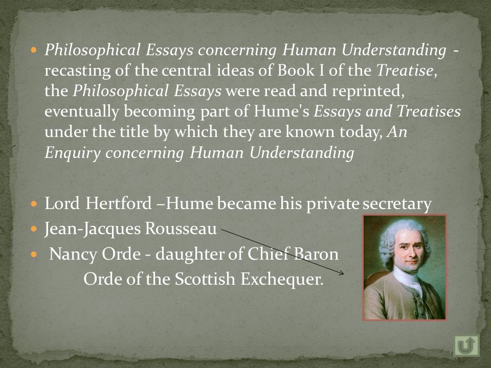 Philosophical Essays concerning Human Understanding - recasting of the central ideas of Book I of the Treatise, the Philosophical Essays were read and reprinted, eventually becoming part of Hume s Essays and Treatises under the title by which they are known today, An Enquiry concerning Human Understanding Lord Hertford –Hume became his private secretary Jean-Jacques Rousseau Nancy Orde - daughter of Chief Baron Orde of the Scottish Exchequer.