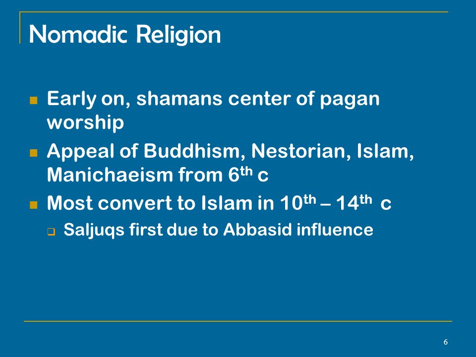 6 Nomadic Religion Early on, shamans center of pagan worship Appeal of Buddhism, Nestorian, Islam, Manichaeism from 6 th c Most convert to Islam in 10 th – 14 th c  Saljuqs first due to Abbasid influence