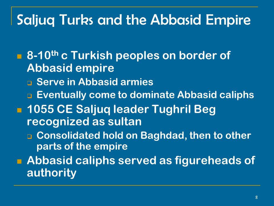 8 Saljuq Turks and the Abbasid Empire 8-10 th c Turkish peoples on border of Abbasid empire  Serve in Abbasid armies  Eventually come to dominate Abbasid caliphs 1055 CE Saljuq leader Tughril Beg recognized as sultan  Consolidated hold on Baghdad, then to other parts of the empire Abbasid caliphs served as figureheads of authority