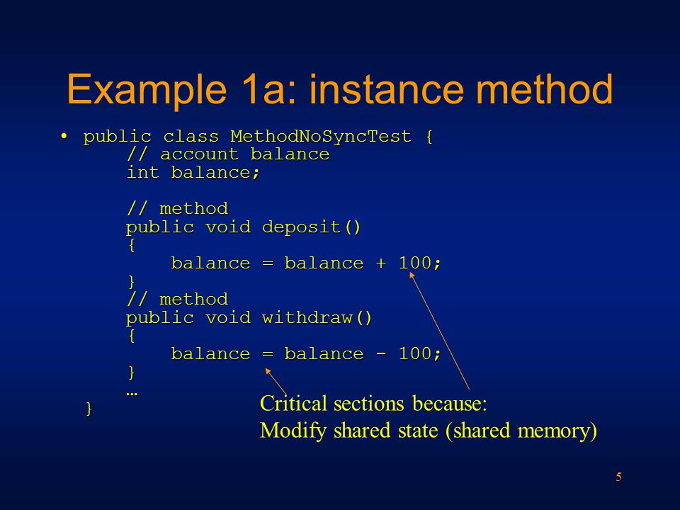 5 Example 1a: instance method public class MethodNoSyncTest { // account balance int balance; // method public void deposit() { balance = balance + 100; } // method public void withdraw() { balance = balance - 100; } … }public class MethodNoSyncTest { // account balance int balance; // method public void deposit() { balance = balance + 100; } // method public void withdraw() { balance = balance - 100; } … } Critical sections because: Modify shared state (shared memory)