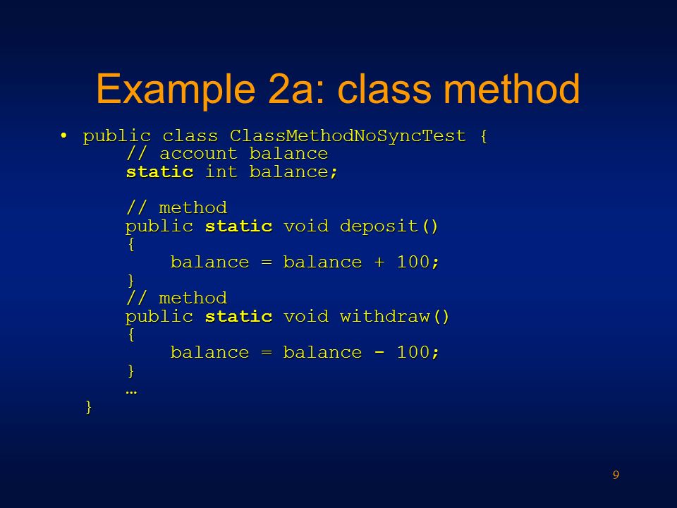 9 Example 2a: class method public class ClassMethodNoSyncTest { // account balance static int balance; // method public static void deposit() { balance = balance + 100; } // method public static void withdraw() { balance = balance - 100; } … }public class ClassMethodNoSyncTest { // account balance static int balance; // method public static void deposit() { balance = balance + 100; } // method public static void withdraw() { balance = balance - 100; } … }