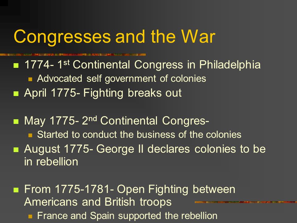 Congresses and the War st Continental Congress in Philadelphia Advocated self government of colonies April Fighting breaks out May nd Continental Congres- Started to conduct the business of the colonies August George II declares colonies to be in rebellion From Open Fighting between Americans and British troops France and Spain supported the rebellion