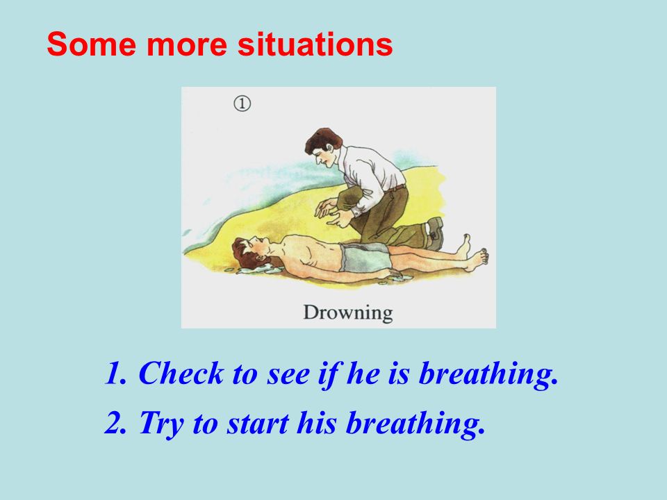 1. Check to see if he is breathing. 2. Try to start his breathing. Some more situations