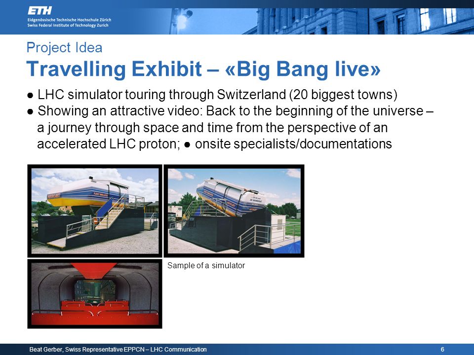 Beat Gerber, Swiss Representative EPPCN – LHC Communication 6 Project Idea Travelling Exhibit – «Big Bang live» ● LHC simulator touring through Switzerland (20 biggest towns) ● Showing an attractive video: Back to the beginning of the universe – a journey through space and time from the perspective of an accelerated LHC proton; ● onsite specialists/documentations Sample of a simulator