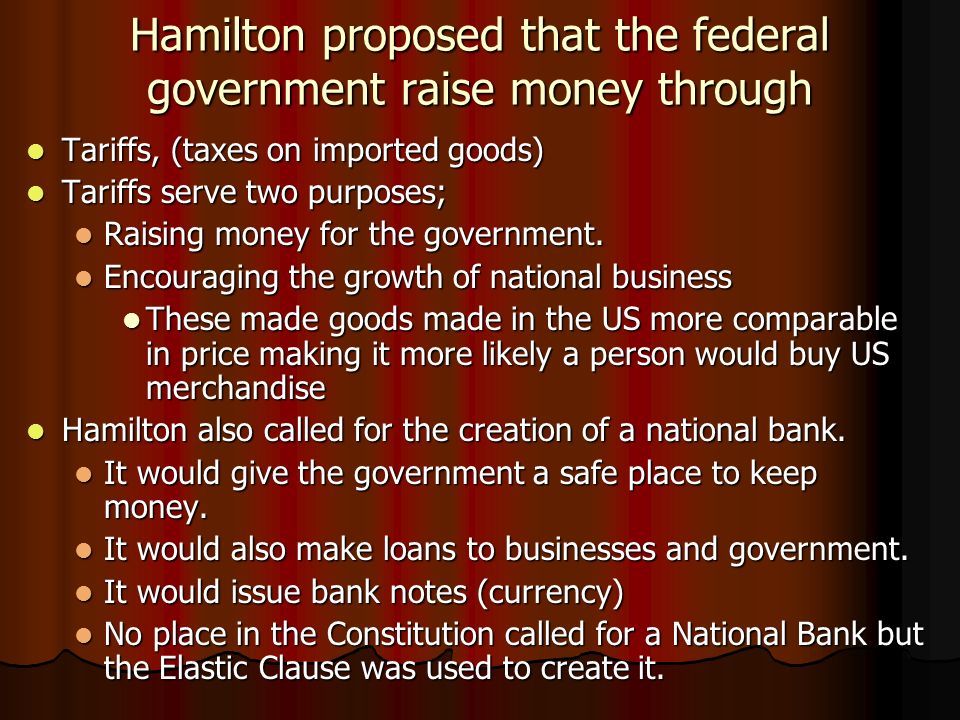 Hamilton proposed that the federal government raise money through Tariffs, (taxes on imported goods) Tariffs, (taxes on imported goods) Tariffs serve two purposes; Tariffs serve two purposes; Raising money for the government.