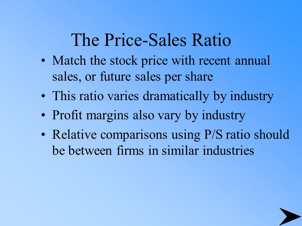 The Price-Sales Ratio Match the stock price with recent annual sales, or future sales per share This ratio varies dramatically by industry Profit margins also vary by industry Relative comparisons using P/S ratio should be between firms in similar industries