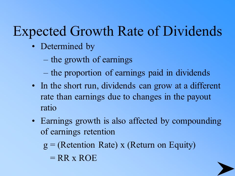 Expected Growth Rate of Dividends Determined by –the growth of earnings –the proportion of earnings paid in dividends In the short run, dividends can grow at a different rate than earnings due to changes in the payout ratio Earnings growth is also affected by compounding of earnings retention g = (Retention Rate) x (Return on Equity) = RR x ROE