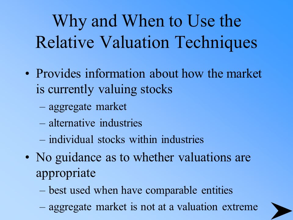 Why and When to Use the Relative Valuation Techniques Provides information about how the market is currently valuing stocks –aggregate market –alternative industries –individual stocks within industries No guidance as to whether valuations are appropriate –best used when have comparable entities –aggregate market is not at a valuation extreme