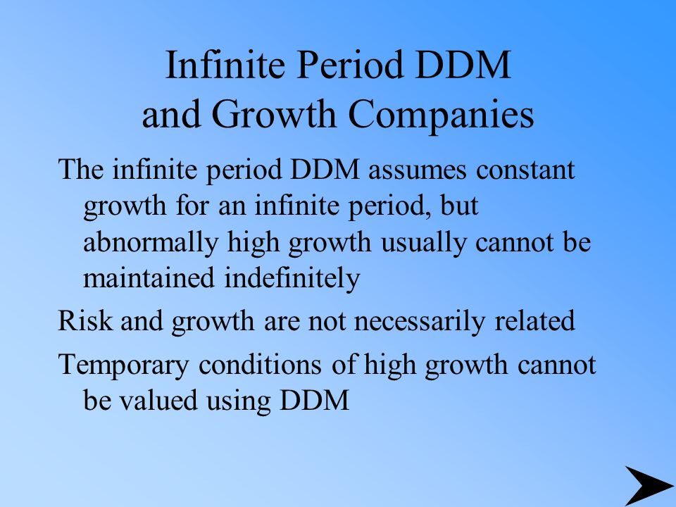 Infinite Period DDM and Growth Companies The infinite period DDM assumes constant growth for an infinite period, but abnormally high growth usually cannot be maintained indefinitely Risk and growth are not necessarily related Temporary conditions of high growth cannot be valued using DDM