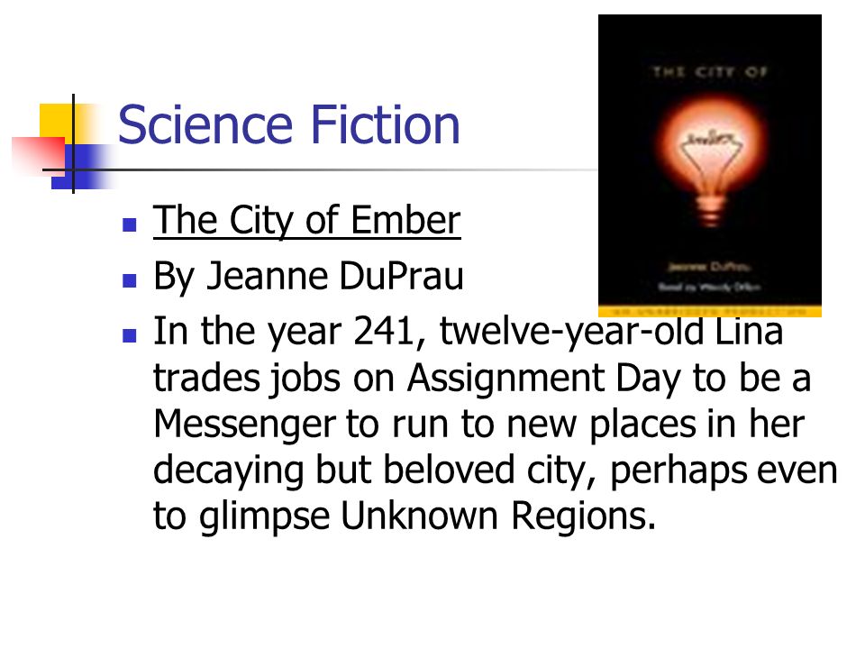 Science Fiction The City of Ember By Jeanne DuPrau In the year 241, twelve-year-old Lina trades jobs on Assignment Day to be a Messenger to run to new places in her decaying but beloved city, perhaps even to glimpse Unknown Regions.