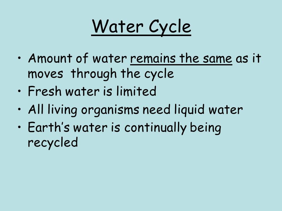 Water Cycle Amount of water remains the same as it moves through the cycle Fresh water is limited All living organisms need liquid water Earth’s water is continually being recycled