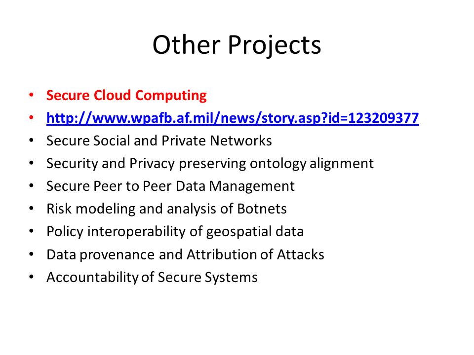 Other Projects Secure Cloud Computing   id= Secure Social and Private Networks Security and Privacy preserving ontology alignment Secure Peer to Peer Data Management Risk modeling and analysis of Botnets Policy interoperability of geospatial data Data provenance and Attribution of Attacks Accountability of Secure Systems