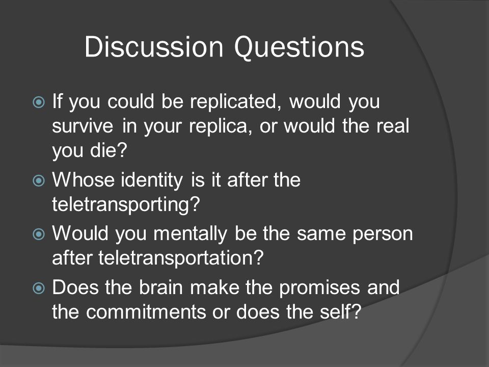 Discussion Questions  If you could be replicated, would you survive in your replica, or would the real you die.