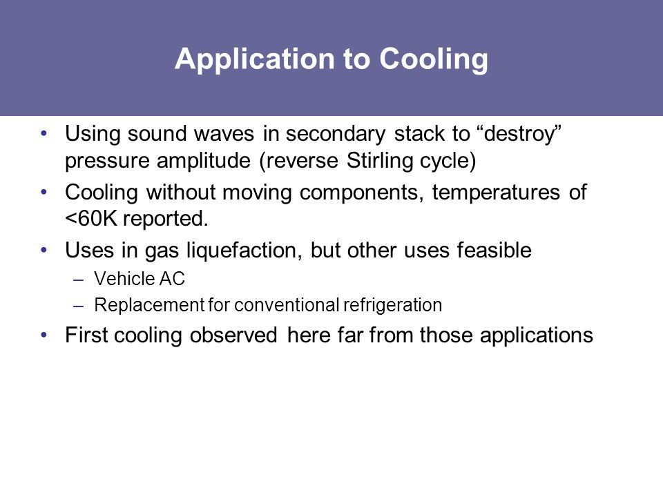 Application to Cooling Using sound waves in secondary stack to destroy pressure amplitude (reverse Stirling cycle) Cooling without moving components, temperatures of <60K reported.