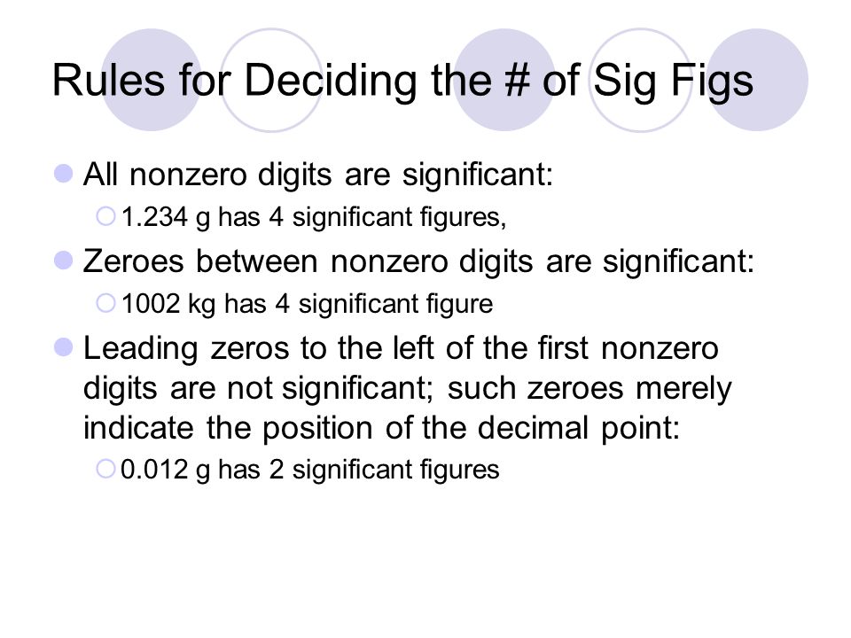 Rules for Deciding the # of Sig Figs All nonzero digits are significant:  g has 4 significant figures, Zeroes between nonzero digits are significant:  1002 kg has 4 significant figure Leading zeros to the left of the first nonzero digits are not significant; such zeroes merely indicate the position of the decimal point:  g has 2 significant figures