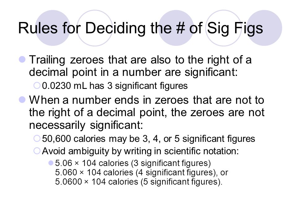 Rules for Deciding the # of Sig Figs Trailing zeroes that are also to the right of a decimal point in a number are significant:  mL has 3 significant figures When a number ends in zeroes that are not to the right of a decimal point, the zeroes are not necessarily significant:  50,600 calories may be 3, 4, or 5 significant figures  Avoid ambiguity by writing in scientific notation: 5.06 × 104 calories (3 significant figures) × 104 calories (4 significant figures), or × 104 calories (5 significant figures).