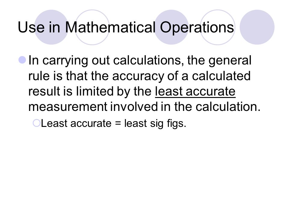 Use in Mathematical Operations In carrying out calculations, the general rule is that the accuracy of a calculated result is limited by the least accurate measurement involved in the calculation.