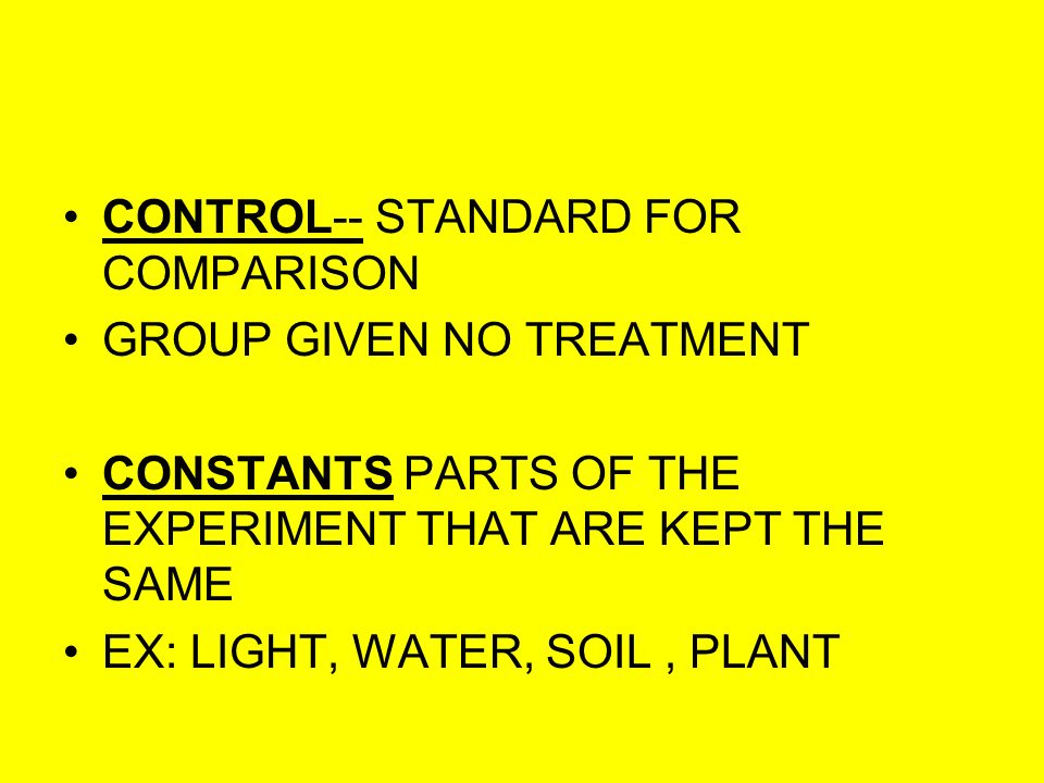 CONTROL-- STANDARD FOR COMPARISON GROUP GIVEN NO TREATMENT CONSTANTS PARTS OF THE EXPERIMENT THAT ARE KEPT THE SAME EX: LIGHT, WATER, SOIL, PLANT