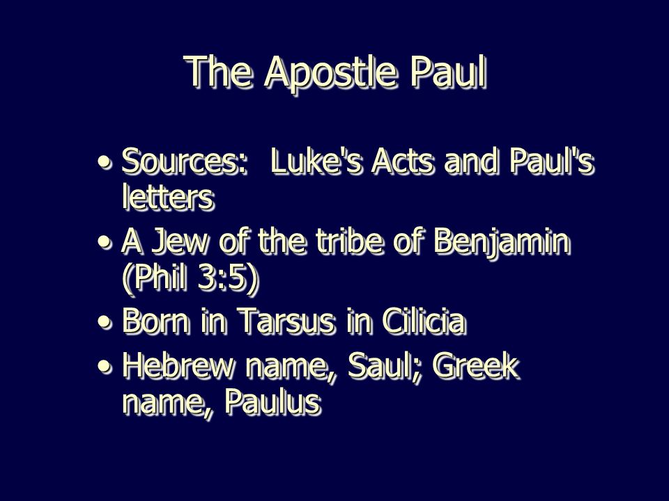 The Apostle Paul Sources: Luke s Acts and Paul s lettersSources: Luke s Acts and Paul s letters A Jew of the tribe of Benjamin (Phil 3:5)A Jew of the tribe of Benjamin (Phil 3:5) Born in Tarsus in CiliciaBorn in Tarsus in Cilicia Hebrew name, Saul; Greek name, PaulusHebrew name, Saul; Greek name, Paulus Sources: Luke s Acts and Paul s lettersSources: Luke s Acts and Paul s letters A Jew of the tribe of Benjamin (Phil 3:5)A Jew of the tribe of Benjamin (Phil 3:5) Born in Tarsus in CiliciaBorn in Tarsus in Cilicia Hebrew name, Saul; Greek name, PaulusHebrew name, Saul; Greek name, Paulus